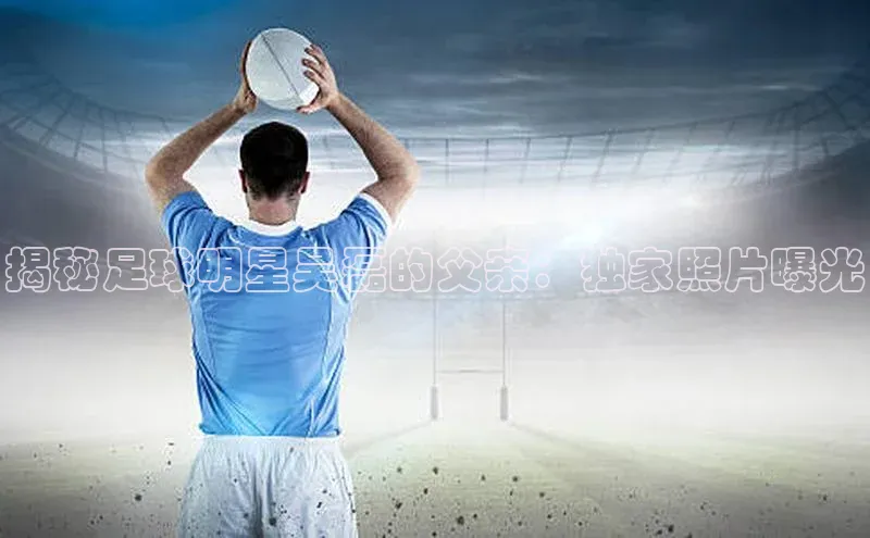 vsports官网入口遥望科技揭秘足球明星吴磊的父亲：独家照片曝光