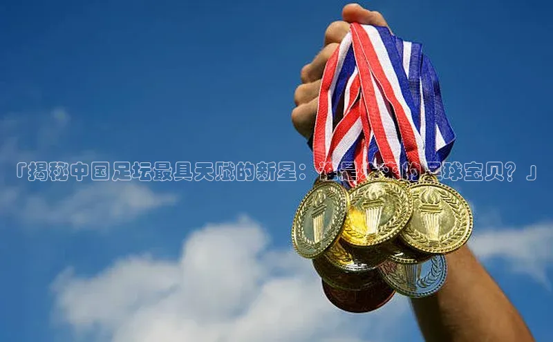 vsport-胜利因官网入口哇咔哇咔文化「揭秘中国足坛最具天赋的新星：谁是未来的足球宝贝？」